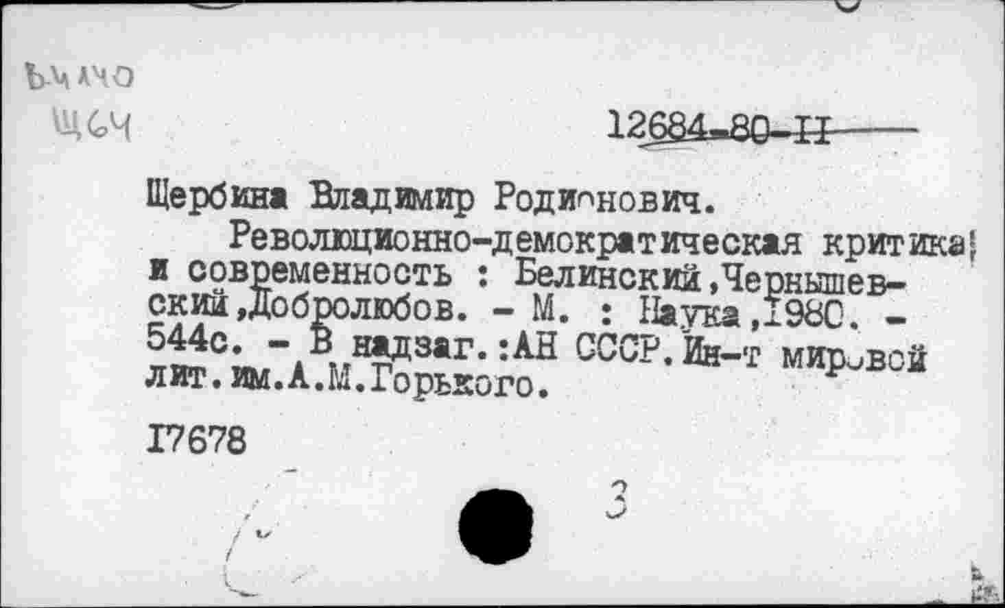 ﻿Ъ-МЧО
12684-80-41----
Щербина Владимир Родионович.
Революционно-демократическая критика* и современность : Белинский »Чернышев-скин Добролюбов. - М. : Наука Д98С -,№аг-:АН СССР. Йн-т мировой лит. им. А. М. Горького.	р
17678